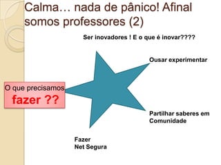 Calma… nada de pânico! Afinal
     somos professores (2)
                     Ser inovadores ! E o que é inovar????


                                          Ousar experimentar



O que precisamos
 fazer ??
                                          Partilhar saberes em
                                          Comunidade


                   Fazer
                   Net Segura
 