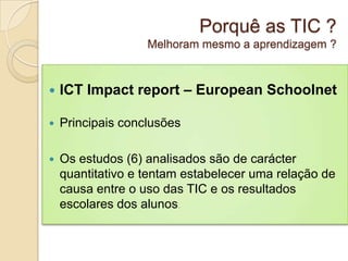 Porquê as TIC ?
                   Melhoram mesmo a aprendizagem ?



   ICT Impact report – European Schoolnet

   Principais conclusões

   Os estudos (6) analisados são de carácter
    quantitativo e tentam estabelecer uma relação de
    causa entre o uso das TIC e os resultados
    escolares dos alunos.
 