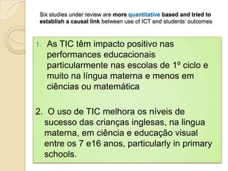 Six studies under review are more quantitative based and tried to
 establish a causal link between use of ICT and students’ outcomes



1.   As TIC têm impacto positivo nas
     performances educacionais
     particularmente nas escolas de 1º ciclo e
     muito na língua materna e menos em
     ciências ou matemática

2. O uso de TIC melhora os níveis de
  sucesso das crianças inglesas, na lingua
  materna, em ciência e educação visual
  entre os 7 e16 anos, particularly in primary
  schools.
 