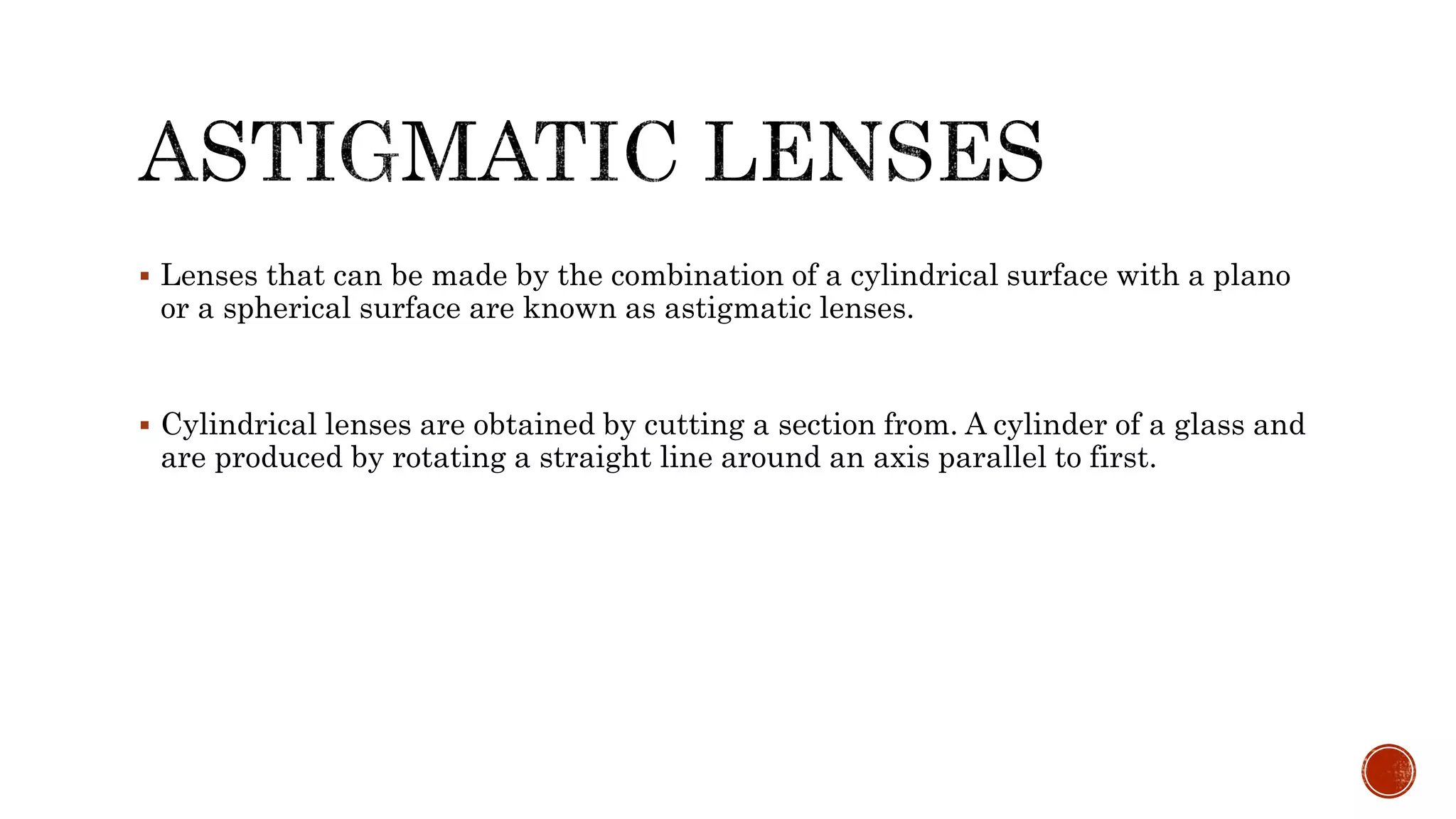  Lenses that can be made by the combination of a cylindrical surface with a plano
or a spherical surface are known as astigmatic lenses.
 Cylindrical lenses are obtained by cutting a section from. A cylinder of a glass and
are produced by rotating a straight line around an axis parallel to first.
 