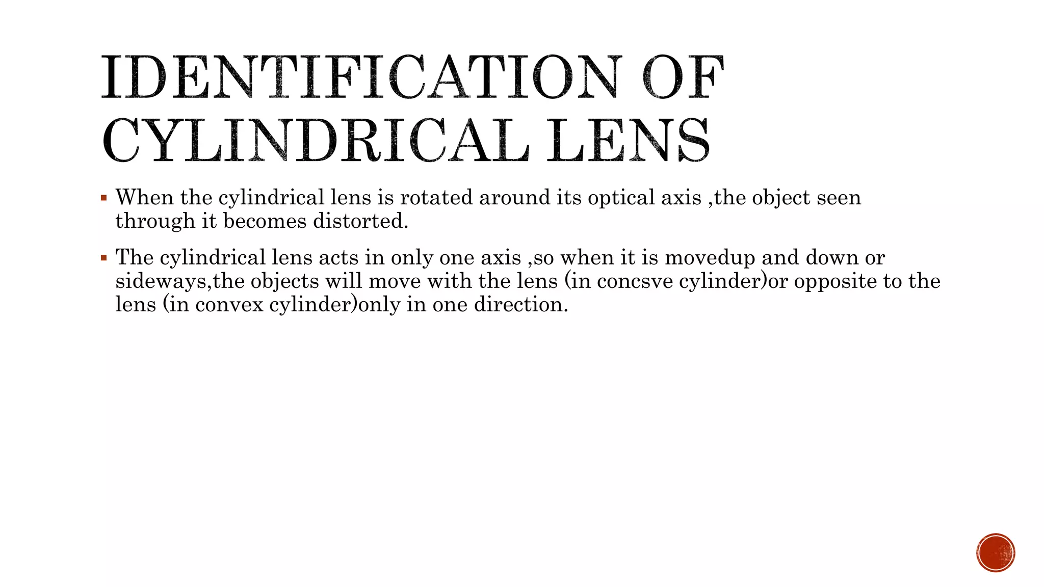  When the cylindrical lens is rotated around its optical axis ,the object seen
through it becomes distorted.
 The cylindrical lens acts in only one axis ,so when it is movedup and down or
sideways,the objects will move with the lens (in concsve cylinder)or opposite to the
lens (in convex cylinder)only in one direction.
 
