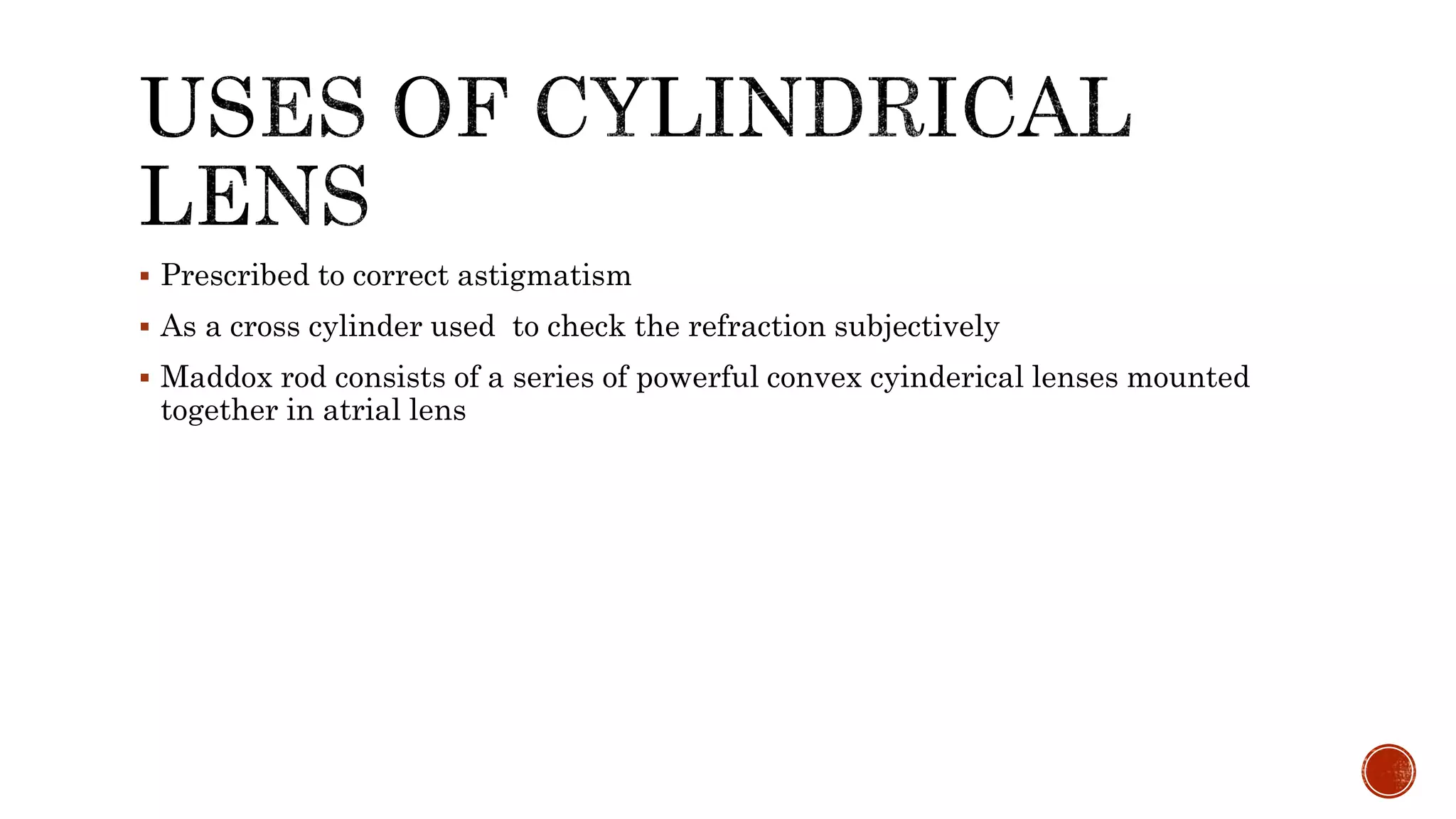  Prescribed to correct astigmatism
 As a cross cylinder used to check the refraction subjectively
 Maddox rod consists of a series of powerful convex cyinderical lenses mounted
together in atrial lens
 