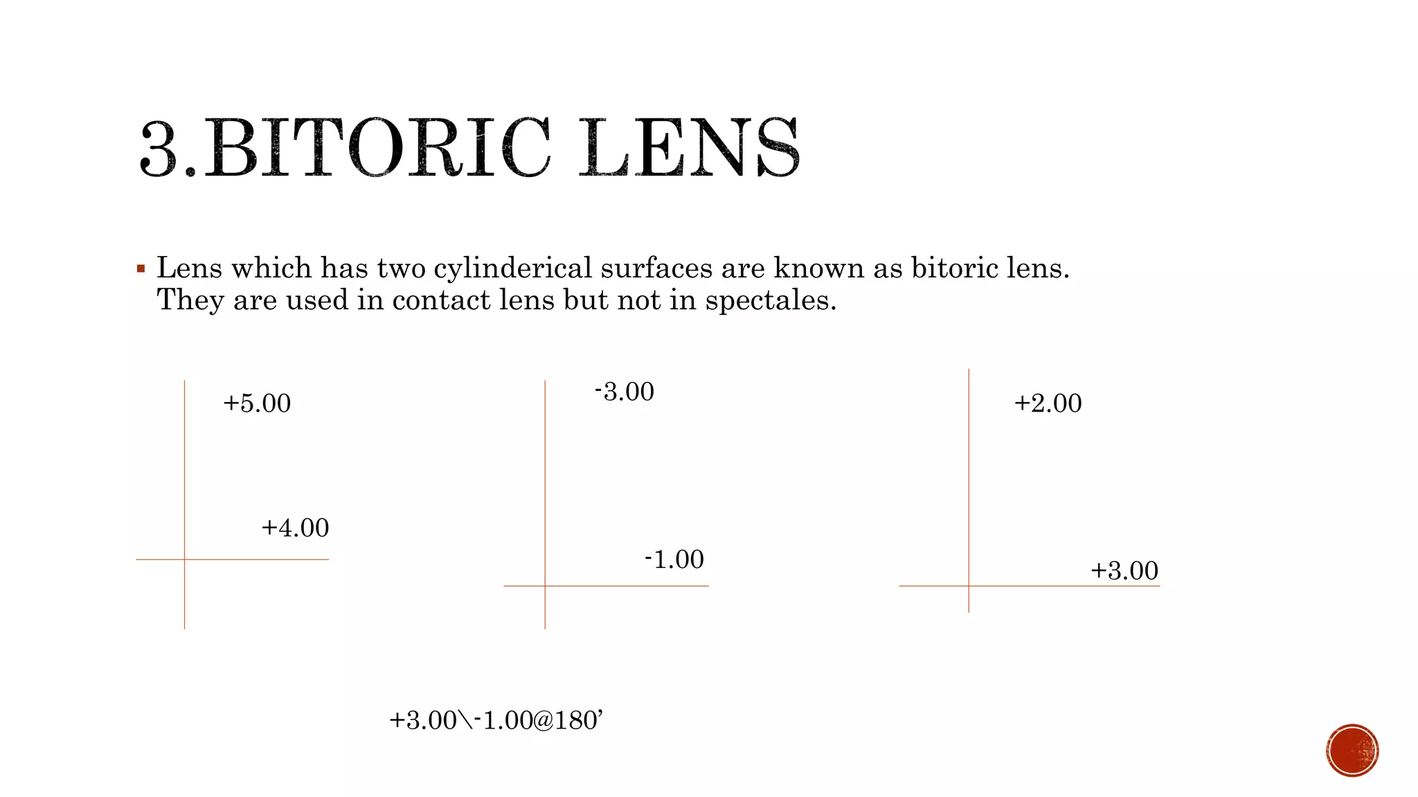  Lens which has two cylinderical surfaces are known as bitoric lens.
They are used in contact lens but not in spectales.
+5.00 -3.00
-1.00
+4.00
+2.00
+3.00
+3.00-1.00@180’
 