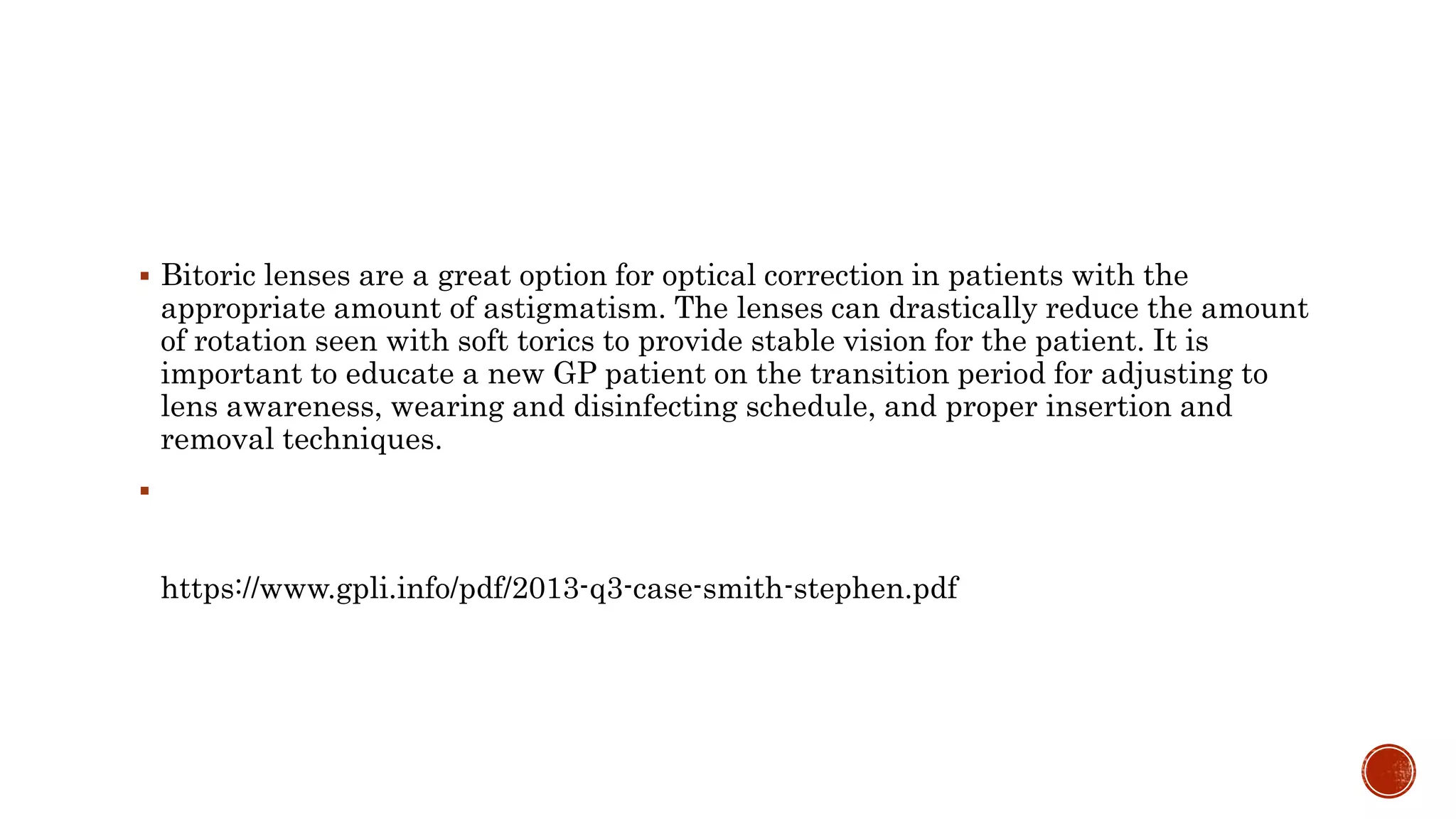  Bitoric lenses are a great option for optical correction in patients with the
appropriate amount of astigmatism. The lenses can drastically reduce the amount
of rotation seen with soft torics to provide stable vision for the patient. It is
important to educate a new GP patient on the transition period for adjusting to
lens awareness, wearing and disinfecting schedule, and proper insertion and
removal techniques.

https://www.gpli.info/pdf/2013-q3-case-smith-stephen.pdf
 