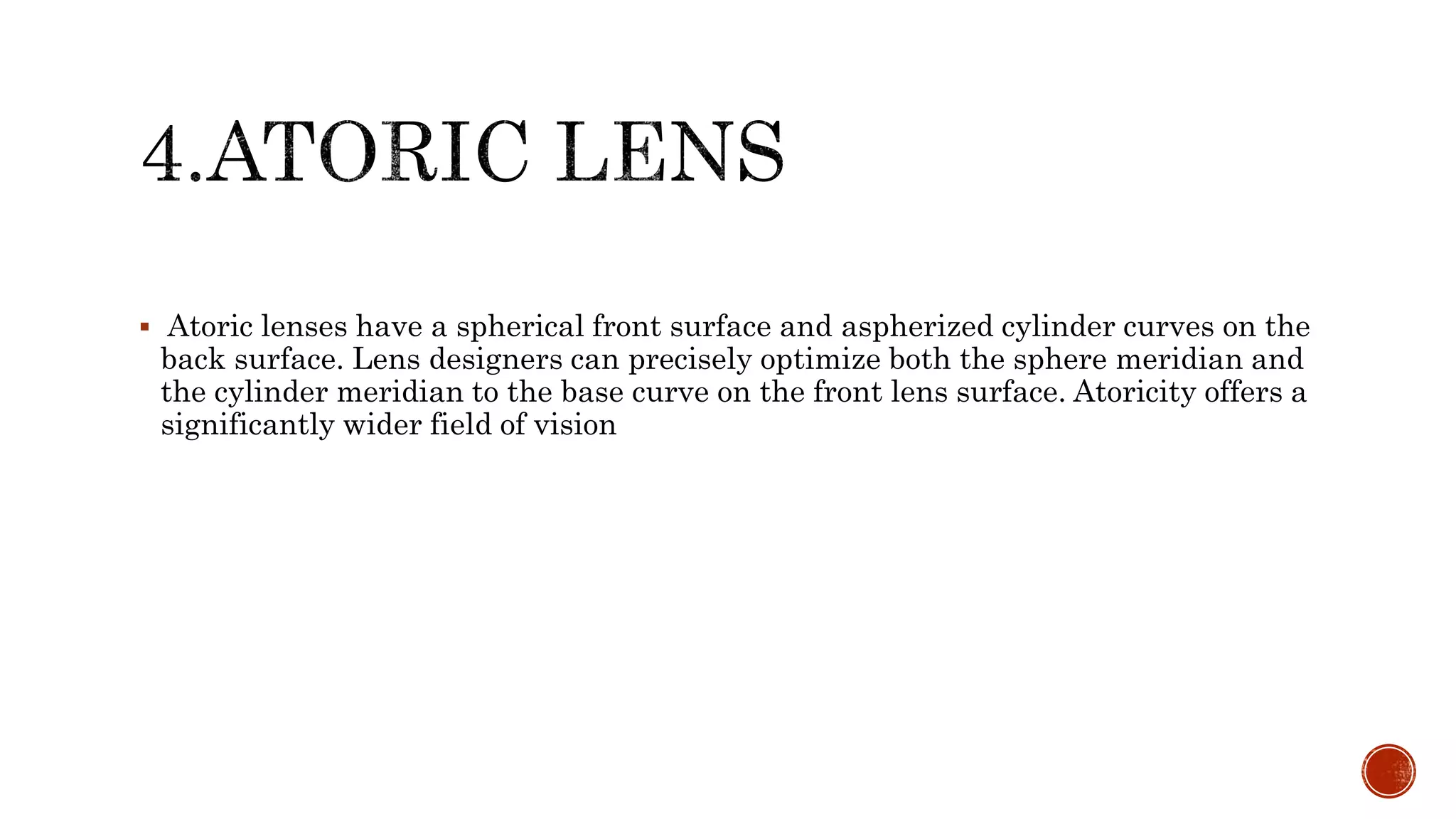  Atoric lenses have a spherical front surface and aspherized cylinder curves on the
back surface. Lens designers can precisely optimize both the sphere meridian and
the cylinder meridian to the base curve on the front lens surface. Atoricity offers a
significantly wider field of vision
 