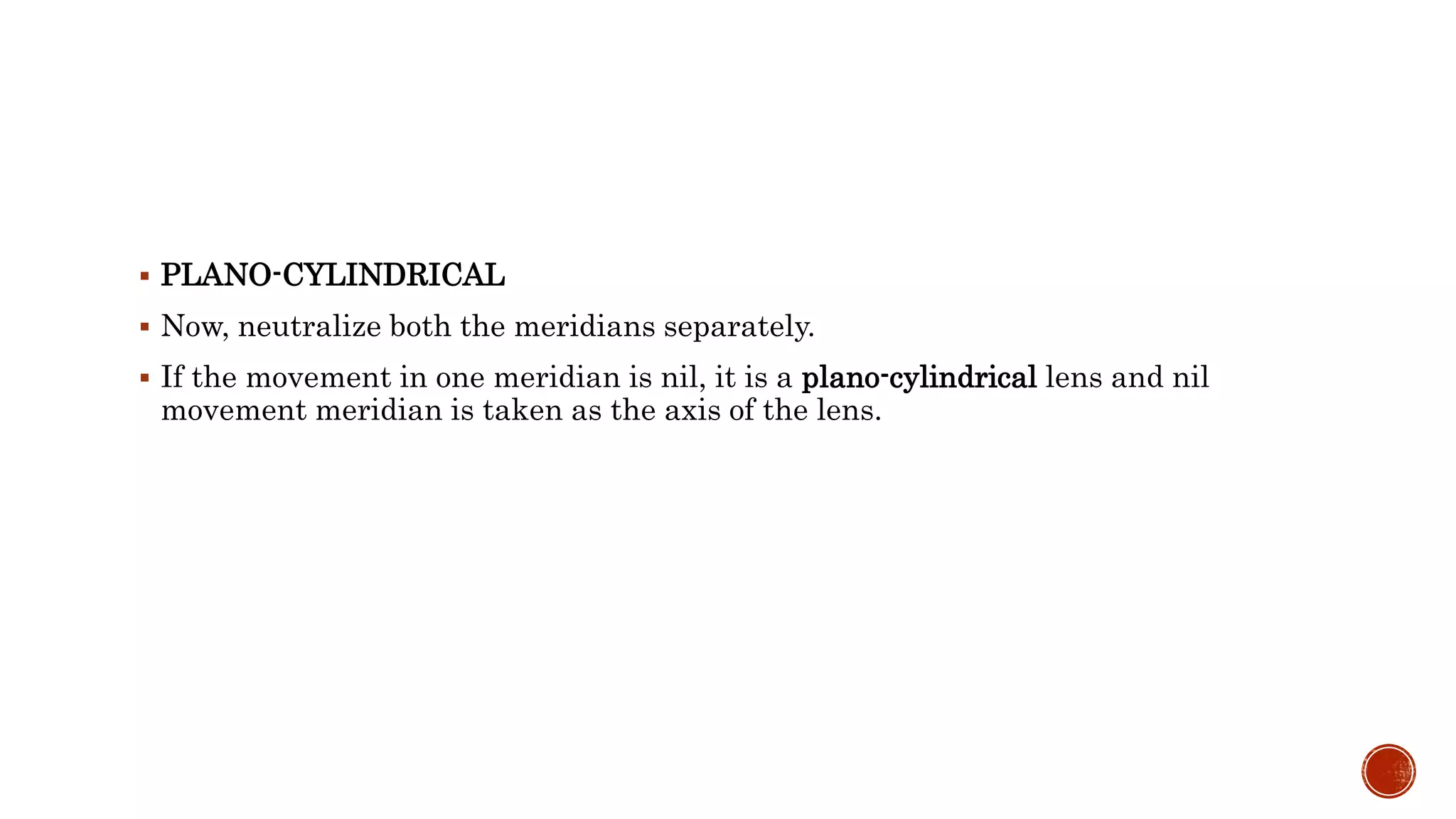  PLANO-CYLINDRICAL
 Now, neutralize both the meridians separately.
 If the movement in one meridian is nil, it is a plano-cylindrical lens and nil
movement meridian is taken as the axis of the lens.
 
