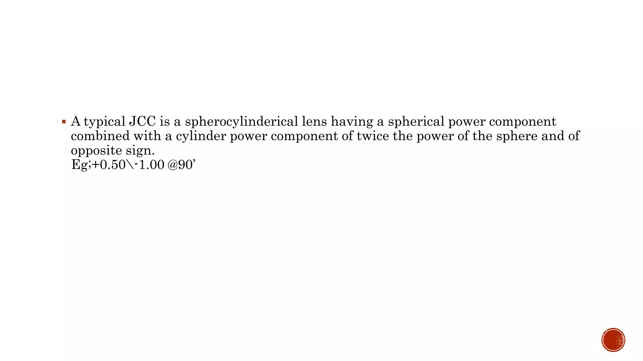  A typical JCC is a spherocylinderical lens having a spherical power component
combined with a cylinder power component of twice the power of the sphere and of
opposite sign.
Eg;+0.50-1.00 @90’
 