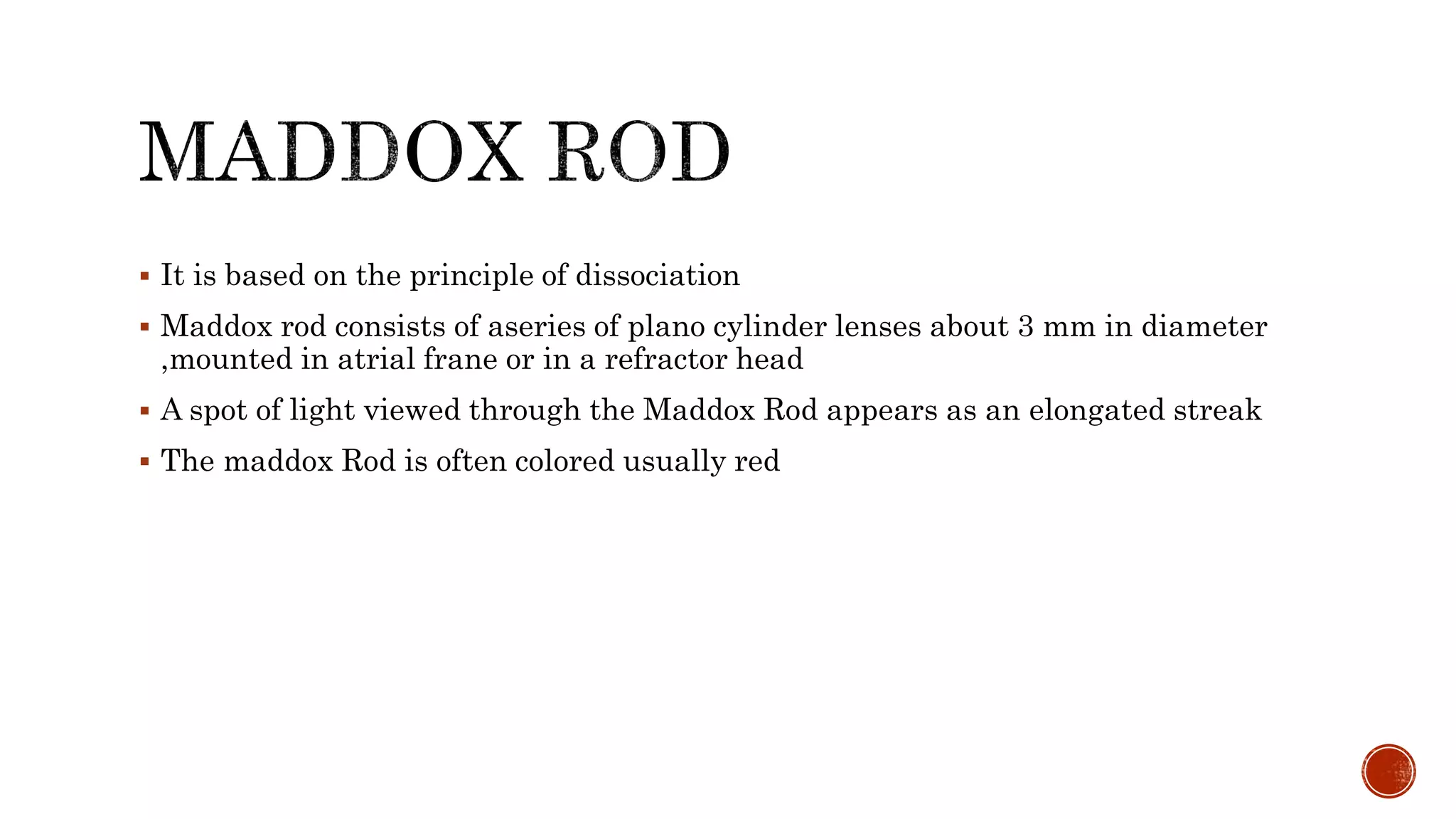  It is based on the principle of dissociation
 Maddox rod consists of aseries of plano cylinder lenses about 3 mm in diameter
,mounted in atrial frane or in a refractor head
 A spot of light viewed through the Maddox Rod appears as an elongated streak
 The maddox Rod is often colored usually red
 