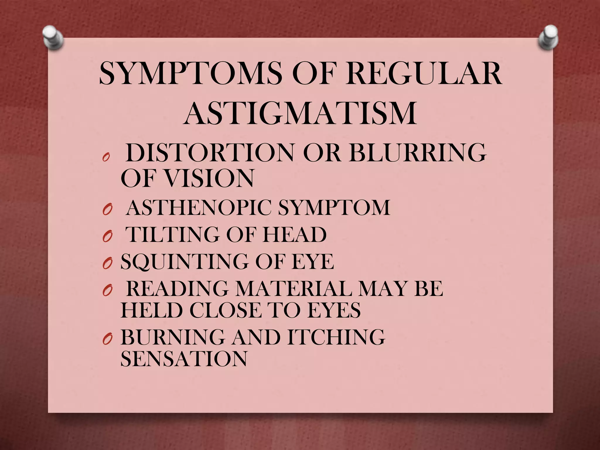SYMPTOMS OF REGULAR
ASTIGMATISM
O DISTORTION OR BLURRING
OF VISION
O ASTHENOPIC SYMPTOM
O TILTING OF HEAD
O SQUINTING OF EYE
O READING MATERIAL MAY BE
HELD CLOSE TO EYES
O BURNING AND ITCHING
SENSATION
 