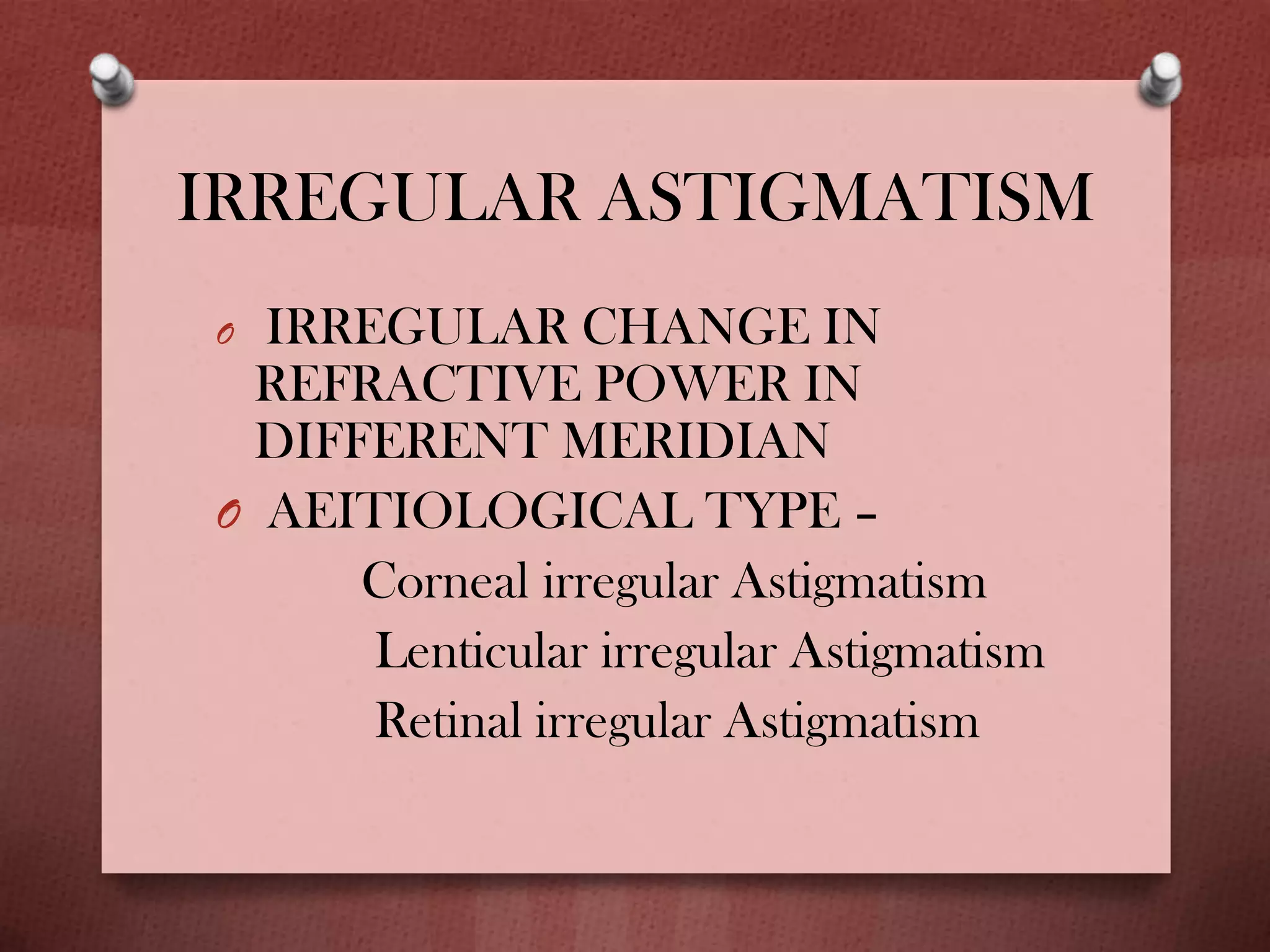 IRREGULAR ASTIGMATISM
O IRREGULAR CHANGE IN
REFRACTIVE POWER IN
DIFFERENT MERIDIAN
O AEITIOLOGICAL TYPE –
Corneal irregular Astigmatism
Lenticular irregular Astigmatism
Retinal irregular Astigmatism
 