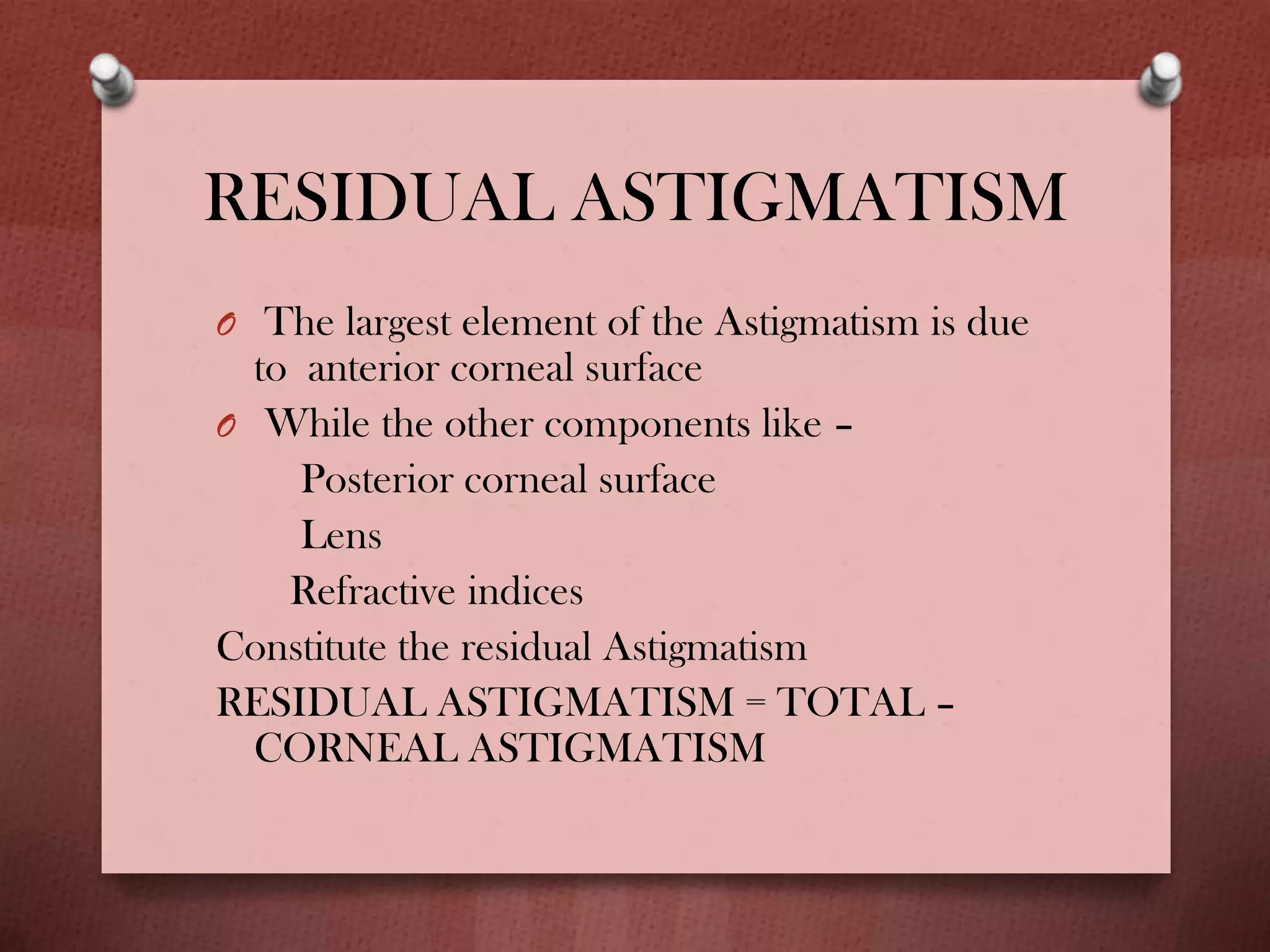 RESIDUAL ASTIGMATISM
O The largest element of the Astigmatism is due
to anterior corneal surface
O While the other components like –
Posterior corneal surface
Lens
Refractive indices
Constitute the residual Astigmatism
RESIDUAL ASTIGMATISM = TOTAL –
CORNEAL ASTIGMATISM
 