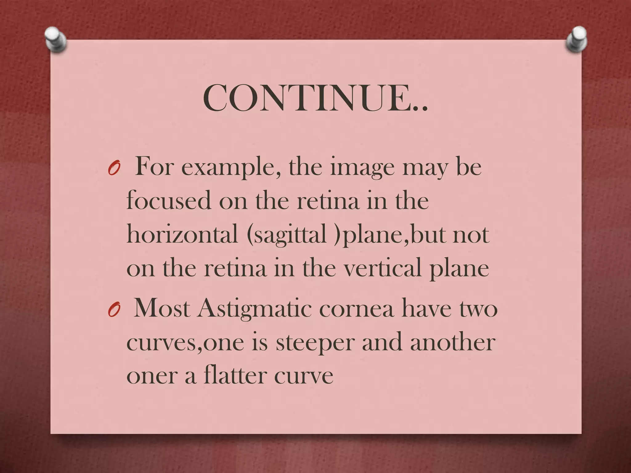 CONTINUE..
O For example, the image may be
focused on the retina in the
horizontal (sagittal )plane,but not
on the retina in the vertical plane
O Most Astigmatic cornea have two
curves,one is steeper and another
oner a flatter curve
 