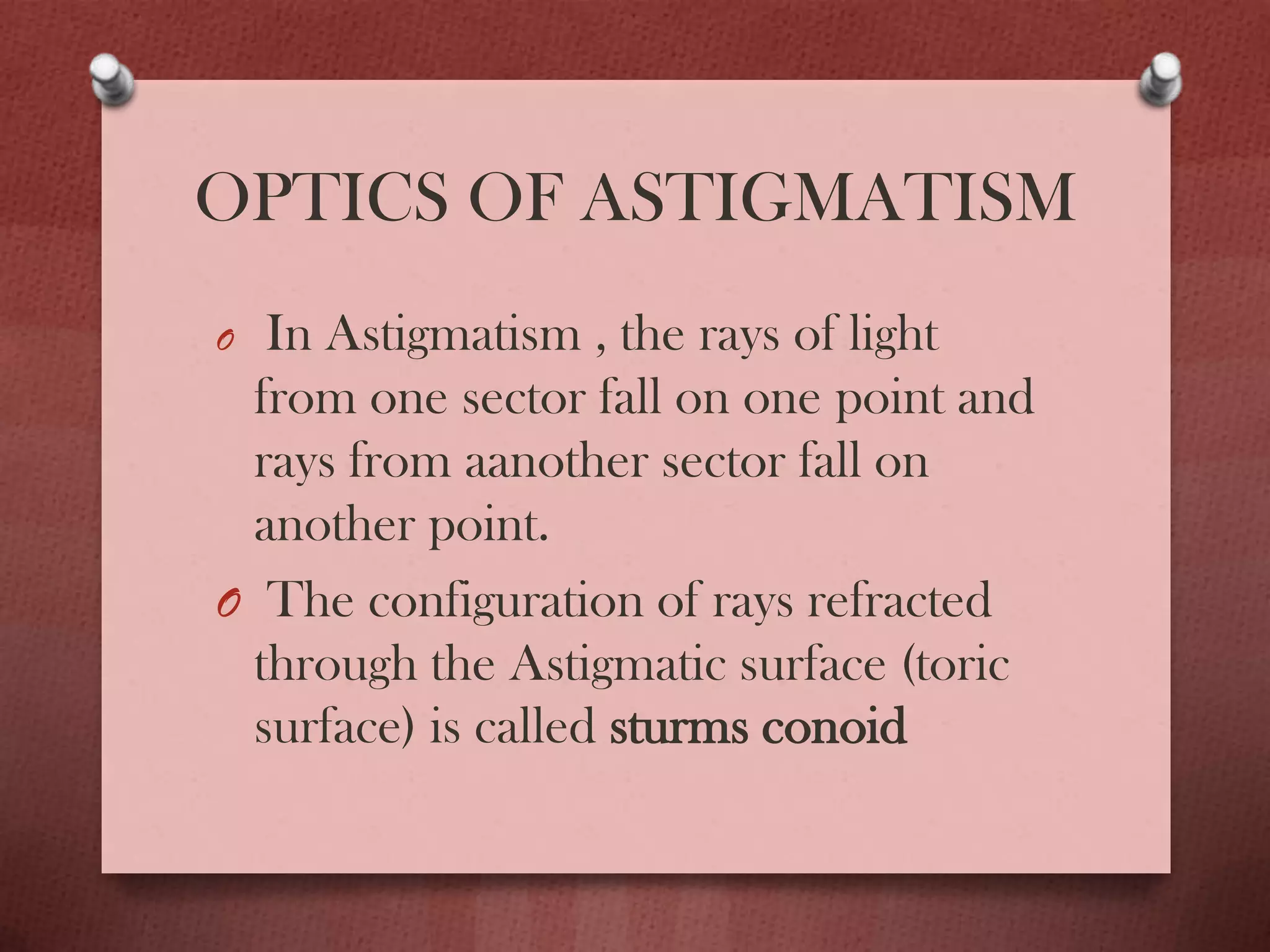 OPTICS OF ASTIGMATISM
O In Astigmatism , the rays of light
from one sector fall on one point and
rays from aanother sector fall on
another point.
O The configuration of rays refracted
through the Astigmatic surface (toric
surface) is called sturms conoid
 