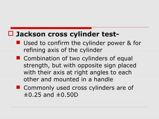  Jackson cross cylinder test Used to confirm the cylinder power & for
refining axis of the cylinder
 Combination of two cylinders of equal
strength, but with opposite sign placed
with their axis at right angles to each
other and mounted in a handle
 Commonly used cross cylinders are of
±0.25 and ±0.50D

 