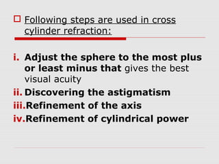  Following steps are used in cross
cylinder refraction:
i. Adjust the sphere to the most plus
or least minus that gives the best
visual acuity
ii. Discovering the astigmatism
iii.Refinement of the axis
iv.Refinement of cylindrical power

 