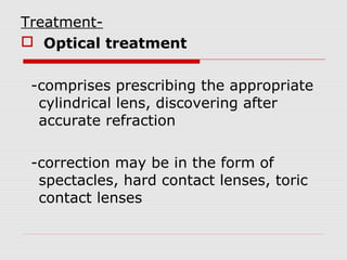 Treatment Optical treatment
-comprises prescribing the appropriate
cylindrical lens, discovering after
accurate refraction
-correction may be in the form of
spectacles, hard contact lenses, toric
contact lenses

 