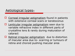 Aetiological types Corneal irregular astigmatism found in patients
with extensive corneal scars or keratoconus
 Lenticular irregular astigmatism seen due to
variable refractive index in different parts of
crystalline lens & rarely during maturation of
cataract
 Retinal irregular astigmatism due to distortion
of macular area due to- scarring or tumours of
retina and choroid pushing macular area

 