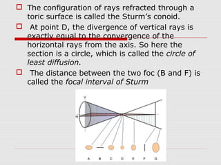  The configuration of rays refracted through a
toric surface is called the Sturm’s conoid.
 At point D, the divergence of vertical rays is
exactly equal to the convergence of the
horizontal rays from the axis. So here the
section is a circle, which is called the circle of
least diffusion.
 The distance between the two foc (B and F) is
called the focal interval of Sturm

 