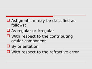  Astigmatism may be classified as
follows:
 As regular or irregular
 With respect to the contributing
ocular component
 By orientation
 With respect to the refractive error

 