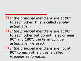  If the principal meridians are at 90°
to each other, this is called regular
astigmatism.
 If the principal meridians are at 90°
to each other but do not lie at or near
90° and 180°, the term oblique
astigmatism is used.
 If the principal meridians are not at
90° to each other, this is called
irregular astigmatism

 
