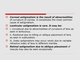  Corneal astigmatism is the result of abnormalities
of curvature of cornea. It constitutes the most common
cause of astigmatism.
 Lenticular astigmatism is rare. It may be:
 i. Curvatural due to abnormalities of curvature of lens as
seen in lenticonus.
 ii. Positional due to tilting or oblique placement of lens
as seen in subluxation.
 iii. Index astigmatism may occur rarely due to variable
refractve index of lens in different meridia.
 Retinal astigmatism due to oblique placement of
macula may also be seen occasionally

 