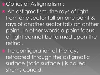 Optics of Astigmatism :
 An astigmatism, the rays of light
from one sector fall on one point &
rays of another sector falls on anther
point . In other words a point focus
of light cannot be formed upon the
retina .
The configuration of the rays
refracted through the astigmatic
surface (toric surface ) is called
strums conoid.
 