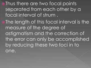 Thus there are two focal points
separated from each other by a
focal interval of strum .
The length of this focal interval is the
measure of the degree of
astigmatism and the correction of
the error can only be accomplished
by reducing these two foci in to
one.
 