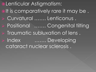 Lenticular Astigmatism:
It is comparatively rare it may be .
 Curvatural ……. Lenticonus .
 Positional ……. Congenital tilting
 Traumatic subluxation of lens .
 Index ……. Developing
cataract nuclear sclerosis .
 