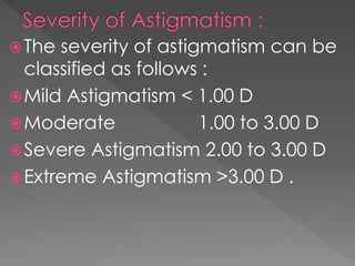 The severity of astigmatism can be
classified as follows :
Mild Astigmatism < 1.00 D
Moderate 1.00 to 3.00 D
Severe Astigmatism 2.00 to 3.00 D
Extreme Astigmatism >3.00 D .
 