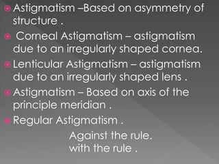  Astigmatism –Based on asymmetry of
structure .
 Corneal Astigmatism – astigmatism
due to an irregularly shaped cornea.
 Lenticular Astigmatism – astigmatism
due to an irregularly shaped lens .
 Astigmatism – Based on axis of the
principle meridian .
 Regular Astigmatism .
Against the rule.
with the rule .
 