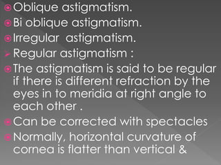 Oblique astigmatism.
Bi oblique astigmatism.
Irregular astigmatism.
 Regular astigmatism :
The astigmatism is said to be regular
if there is different refraction by the
eyes in to meridia at right angle to
each other .
Can be corrected with spectacles
Normally, horizontal curvature of
cornea is flatter than vertical &
 