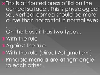 This is attributed press of lid on the
corneal surface . This is physiological
so , vertical cornea should be more
curve than horizontal in normal eyes
.
On the basis it has two types .
With the rule
Against the rule
With the rule (Direct Astigmatism )
• Principle meridia are at right angle
to each other .
 