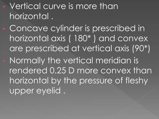 • Vertical curve is more than
horizontal .
• Concave cylinder is prescribed in
horizontal axis ( 180* ) and convex
are prescribed at vertical axis (90*)
• Normally the vertical meridian is
rendered 0.25 D more convex than
horizontal by the pressure of fleshy
upper eyelid .
 