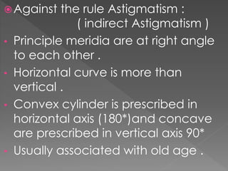 Against the rule Astigmatism :
( indirect Astigmatism )
• Principle meridia are at right angle
to each other .
• Horizontal curve is more than
vertical .
• Convex cylinder is prescribed in
horizontal axis (180*)and concave
are prescribed in vertical axis 90*
• Usually associated with old age .
 