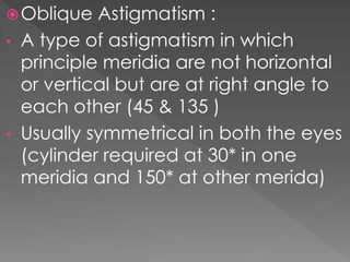 Oblique Astigmatism :
• A type of astigmatism in which
principle meridia are not horizontal
or vertical but are at right angle to
each other (45 & 135 )
• Usually symmetrical in both the eyes
(cylinder required at 30* in one
meridia and 150* at other merida)
 