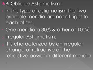 Bi Oblique Astigmatism :
• In this type of astigmatism the two
principle meridia are not at right to
each other .
• One meridia a 30% & other at 100%
o Irregular Astigmatism:
o It is characterized by an irregular
change of refractive of the
refractive power in different meridia
.
 