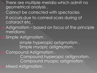o There are multiple meridia which admit no
geometrical analysis .
o Cannot be corrected with spectacles
o It occurs due to corneal scars during of
cataract etc .
 Astigmatism – based on focus of the principle
meridians:
 Simple Astigmatism .
simple hyperopic astigmatism .
Simple myopic astigmatism .
 Compound Astigmatism .
Compound hyperopic astigmatism .
Compound myopic astigmatism .
 Mixed Astigmatism .
 
