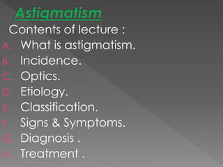 Contents of lecture :
A. What is astigmatism.
B. Incidence.
C. Optics.
D. Etiology.
E. Classification.
F. Signs & Symptoms.
G. Diagnosis .
H. Treatment .
 