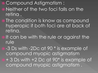  Compound Astigmatism :
 Neither of the two foci falls on the
retina .
 The condition is know as compound
hyperopic if both foci are at back of
retina.
 It can be with the rule or against the
rule
 -3 Ds with -2Dc at 90 * is example of
compound myopic astigmatism
 + 3 Ds with +2 Dc at 90* is example of
compound myopic astigmatism .
 
