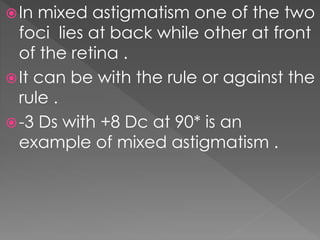 In mixed astigmatism one of the two
foci lies at back while other at front
of the retina .
It can be with the rule or against the
rule .
-3 Ds with +8 Dc at 90* is an
example of mixed astigmatism .
 