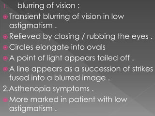 1. blurring of vision :
 Transient blurring of vision in low
astigmatism .
 Relieved by closing / rubbing the eyes .
 Circles elongate into ovals
 A point of light appears tailed off .
 A line appears as a succession of strikes
fused into a blurred image .
2.Asthenopia symptoms .
 More marked in patient with low
astigmatism .
 