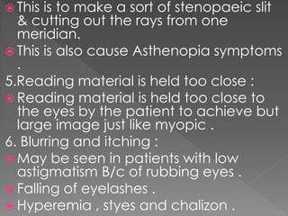  This is to make a sort of stenopaeic slit
& cutting out the rays from one
meridian.
 This is also cause Asthenopia symptoms
.
5.Reading material is held too close :
 Reading material is held too close to
the eyes by the patient to achieve but
large image just like myopic .
6. Blurring and itching :
 May be seen in patients with low
astigmatism B/c of rubbing eyes .
 Falling of eyelashes .
 Hyperemia , styes and chalizon .
 