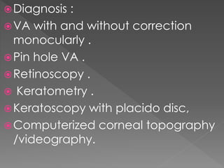 Diagnosis :
VA with and without correction
monocularly .
Pin hole VA .
Retinoscopy .
 Keratometry .
Keratoscopy with placido disc,
Computerized corneal topography
/videography.
 