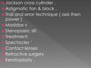  Jackson cross cylinder .
 Astigmatic fan & block .
 Trail and error technique ( axis then
power )
 Maddox v
 Stenopaeic slit .
 Treatment:
 Spectacles ‘
 Contact lenses
 Refractive surgery
 Keratoplasty .
 