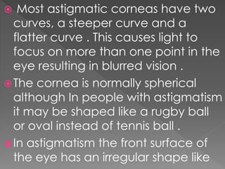  Most astigmatic corneas have two
curves, a steeper curve and a
flatter curve . This causes light to
focus on more than one point in the
eye resulting in blurred vision .
The cornea is normally spherical
although In people with astigmatism
it may be shaped like a rugby ball
or oval instead of tennis ball .
In astigmatism the front surface of
the eye has an irregular shape like
 