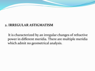 2. IRREGULAR ASTIGMATISM
It is characterized by an irregular changes of refractive
power in different meridia. There are multiple meridia
which admit no geometrical analysis.
 