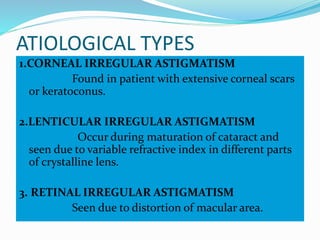 ATIOLOGICAL TYPES
1.CORNEAL IRREGULAR ASTIGMATISM
Found in patient with extensive corneal scars
or keratoconus.
2.LENTICULAR IRREGULAR ASTIGMATISM
Occur during maturation of cataract and
seen due to variable refractive index in different parts
of crystalline lens.
3. RETINAL IRREGULAR ASTIGMATISM
Seen due to distortion of macular area.
 