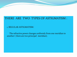 THERE ARE TWO TYPES OF ASTIGMATISM :
1. REGULAR ASTIGMATISM:
The refractive power changes uniformly from one meridian to
another ( there are two principal meridian).
 