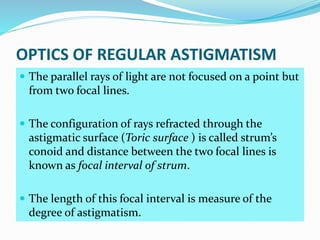OPTICS OF REGULAR ASTIGMATISM
 The parallel rays of light are not focused on a point but
from two focal lines.
 The configuration of rays refracted through the
astigmatic surface (Toric surface ) is called strum’s
conoid and distance between the two focal lines is
known as focal interval of strum.
 The length of this focal interval is measure of the
degree of astigmatism.
 