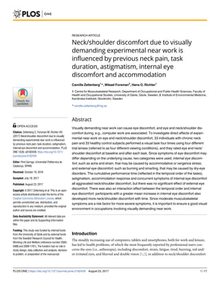 RESEARCH ARTICLE
Neck/shoulder discomfort due to visually
demanding experimental near work is
influenced by previous neck pain, task
duration, astigmatism, internal eye
discomfort and accommodation
Camilla Zetterberg1
*, Mikael Forsman2
, Hans O. Richter1
1 Centre for Musculoskeletal Research, Department of Occupational and Public Health Sciences, Faculty of
Health and Occupational Studies, University of Ga¨vle, Ga¨vle, Sweden, 2 Institute of Environmental Medicine,
Karolinska Institutet, Stockholm, Sweden
* camilla.zetterberg@hig.se
Abstract
Visually demanding near work can cause eye discomfort, and eye and neck/shoulder dis-
comfort during, e.g., computer work are associated. To investigate direct effects of experi-
mental near work on eye and neck/shoulder discomfort, 33 individuals with chronic neck
pain and 33 healthy control subjects performed a visual task four times using four different
trial lenses (referred to as four different viewing conditions), and they rated eye and neck/
shoulder discomfort at baseline and after each task. Since symptoms of eye discomfort may
differ depending on the underlying cause, two categories were used; internal eye discom-
fort, such as ache and strain, that may be caused by accommodative or vergence stress;
and external eye discomfort, such as burning and smarting, that may be caused by dry-eye
disorders. The cumulative performance time (reflected in the temporal order of the tasks),
astigmatism, accommodation response and concurrent symptoms of internal eye discomfort
all aggravated neck/shoulder discomfort, but there was no significant effect of external eye
discomfort. There was also an interaction effect between the temporal order and internal
eye discomfort: participants with a greater mean increase in internal eye discomfort also
developed more neck/shoulder discomfort with time. Since moderate musculoskeletal
symptoms are a risk factor for more severe symptoms, it is important to ensure a good visual
environment in occupations involving visually demanding near work.
Introduction
The steadily increasing use of computers, tablets and smartphones, both for work and leisure,
has led to health problems, of which the most frequently reported by professional users con-
cerns the eyes (i.e., asthenopia), including discomfort, strain, fatigue, tired, burning, red and/
or irritated eyes, and blurred and double vision [1,2], in addition to neck/shoulder discomfort
PLOS ONE | https://doi.org/10.1371/journal.pone.0182439 August 23, 2017 1 / 17
a1111111111
a1111111111
a1111111111
a1111111111
a1111111111
OPEN ACCESS
Citation: Zetterberg C, Forsman M, Richter HO
(2017) Neck/shoulder discomfort due to visually
demanding experimental near work is influenced
by previous neck pain, task duration, astigmatism,
internal eye discomfort and accommodation. PLoS
ONE 12(8): e0182439. https://doi.org/10.1371/
journal.pone.0182439
Editor: Pere Garriga, Universitat Politecnica de
Catalunya, SPAIN
Received: October 19, 2016
Accepted: July 18, 2017
Published: August 23, 2017
Copyright: © 2017 Zetterberg et al. This is an open
access article distributed under the terms of the
Creative Commons Attribution License, which
permits unrestricted use, distribution, and
reproduction in any medium, provided the original
author and source are credited.
Data Availability Statement: All relevant data are
within the paper and its Supporting Information
files.
Funding: This study was funded by internal funds
from the University of Ga¨vle and by external funds
from the Swedish Research Council for Health,
Working Life and Welfare (reference number 2005-
0488 and 2009-1761). The funders had no role in
study design, data collection and analysis, decision
to publish, or preparation of the manuscript.
 